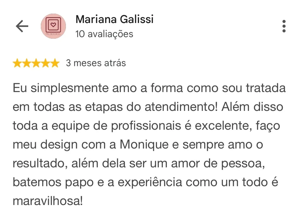 Print de avaliação no Google. Mariana Galissi, 10 avaliações, 5 estrelas, 3 meses atrás: “Eu simplesmente amo a forma como sou tratada em todas as etapas do atendimento! Além disso toda a equipe de profissionais é excelente, faço meu design com a Monique e sempre amo o resultado, além dela ser um amor de pessoa, batemos papo e a experiência como um todo é maravilhosa!”