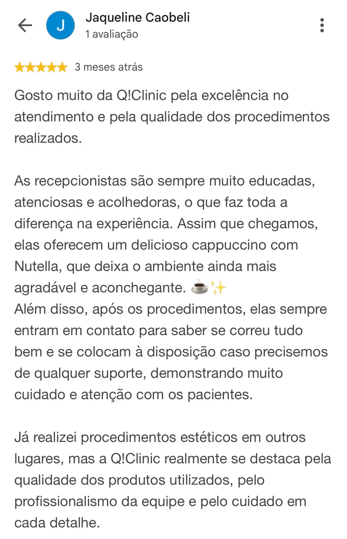 Print de avaliação no Google. Jaqueline Caobeli, 1 avaliação, 5 estrelas, 3 meses atrás: “Gosto muito da Q!Clinic pela excelência no atendimento e pela qualidade dos procedimentos realizados. As recepcionistas são sempre muito educadas, atenciosas e acolhedoras, o que faz toda a diferença na experiência. Assim que chegamos, elas oferecem um delicioso cappuccino com Nutella, que deixa o ambiente ainda mais agradável e aconchegante. Além disso, após os procedimentos, elas sempre entram em contato para saber se correu tudo bem e se colocam à disposição caso precisemos de qualquer suporte, demonstrando muito cuidado e atenção com os pacientes. Já realizei procedimentos estéticos em outros lugares, mas a Q!Clinic realmente se destaca pela qualidade dos produtos utilizados, pelo profissionalismo da equipe e pelo cuidado em cada detalhe.”